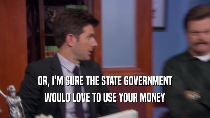 OR, I'M SURE THE STATE GOVERNMENT WOULD LOVE TO USE YOUR MONEY 