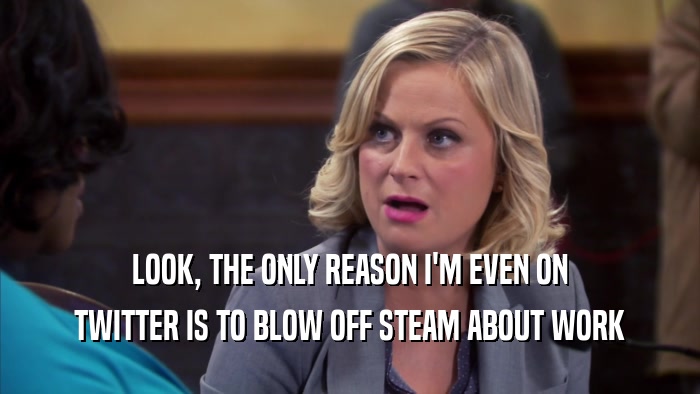 LOOK, THE ONLY REASON I'M EVEN ON TWITTER IS TO BLOW OFF STEAM ABOUT WORK 
