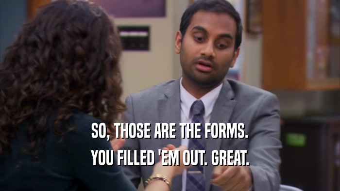 SO, THOSE ARE THE FORMS. YOU FILLED 'EM OUT. GREAT. 