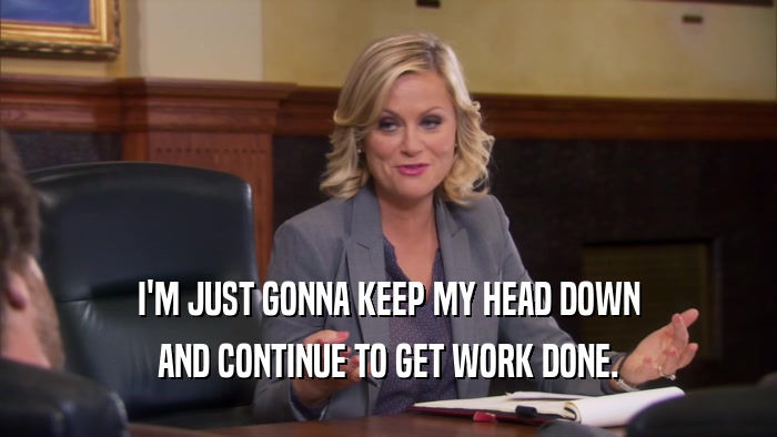 I'M JUST GONNA KEEP MY HEAD DOWN AND CONTINUE TO GET WORK DONE. 