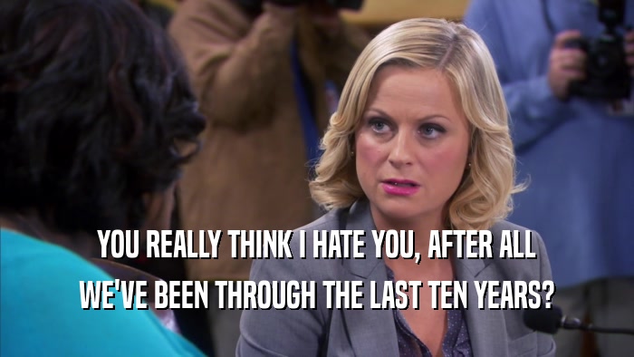 YOU REALLY THINK I HATE YOU, AFTER ALL WE'VE BEEN THROUGH THE LAST TEN YEARS? 