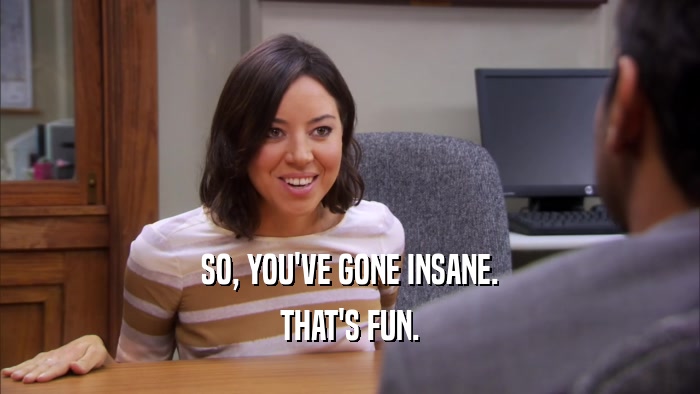 SO, YOU'VE GONE INSANE. THAT'S FUN. 