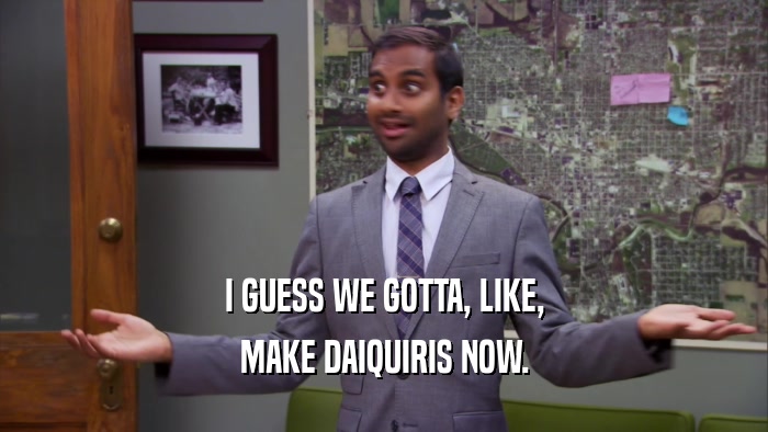 I GUESS WE GOTTA, LIKE, MAKE DAIQUIRIS NOW. 