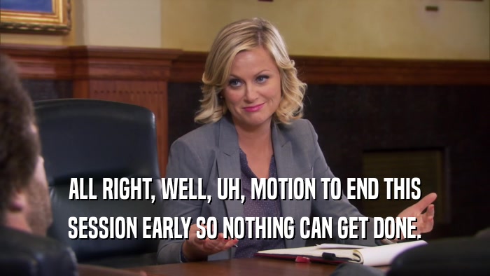 ALL RIGHT, WELL, UH, MOTION TO END THIS SESSION EARLY SO NOTHING CAN GET DONE. 