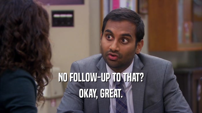 NO FOLLOW-UP TO THAT? OKAY, GREAT. 