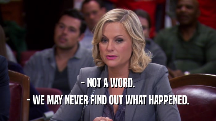- NOT A WORD. - WE MAY NEVER FIND OUT WHAT HAPPENED. 