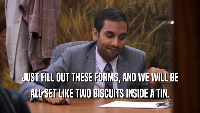 JUST FILL OUT THESE FORMS, AND WE WILL BE ALL SET LIKE TWO BISCUITS INSIDE A TIN. 