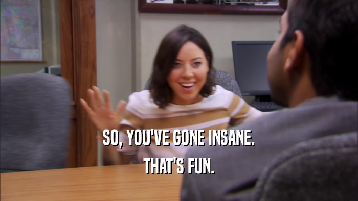SO, YOU'VE GONE INSANE. THAT'S FUN. 
