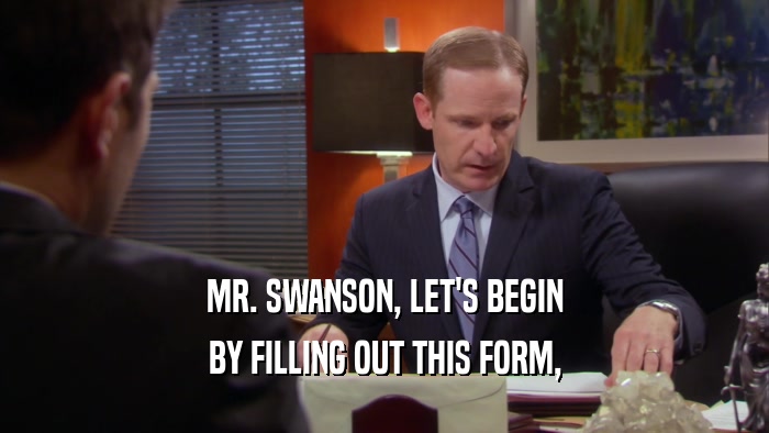 MR. SWANSON, LET'S BEGIN BY FILLING OUT THIS FORM, 