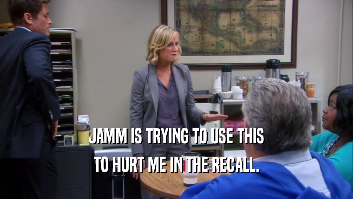 JAMM IS TRYING TO USE THIS TO HURT ME IN THE RECALL. 