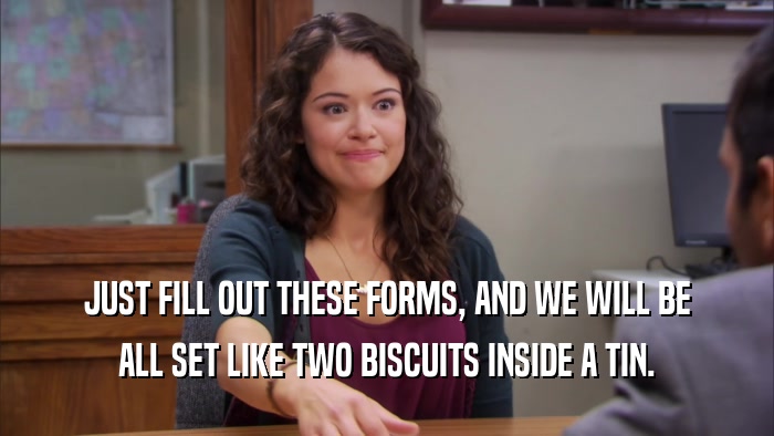 JUST FILL OUT THESE FORMS, AND WE WILL BE ALL SET LIKE TWO BISCUITS INSIDE A TIN. 