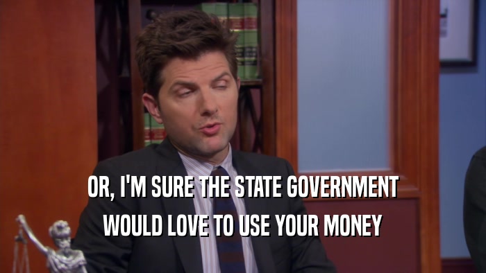 OR, I'M SURE THE STATE GOVERNMENT WOULD LOVE TO USE YOUR MONEY 