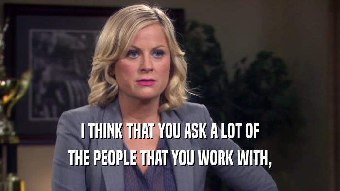 I THINK THAT YOU ASK A LOT OF THE PEOPLE THAT YOU WORK WITH, 