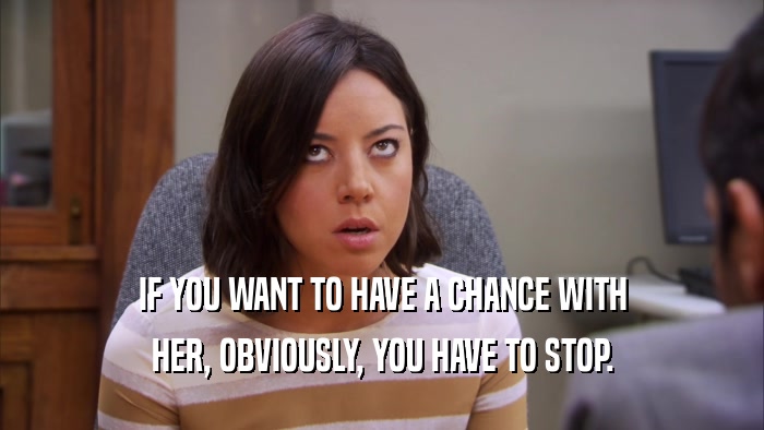 IF YOU WANT TO HAVE A CHANCE WITH HER, OBVIOUSLY, YOU HAVE TO STOP. 