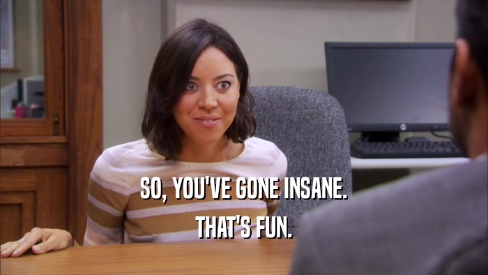 SO, YOU'VE GONE INSANE. THAT'S FUN. 