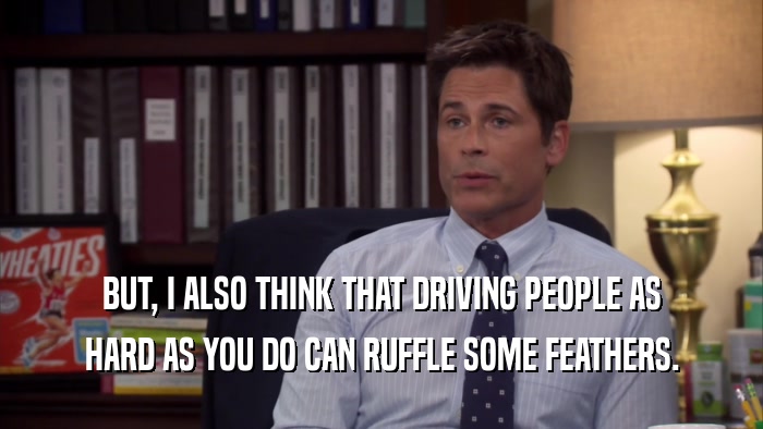 BUT, I ALSO THINK THAT DRIVING PEOPLE AS HARD AS YOU DO CAN RUFFLE SOME FEATHERS. 