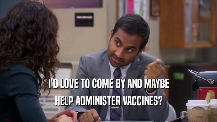I'D LOVE TO COME BY AND MAYBE HELP ADMINISTER VACCINES? 