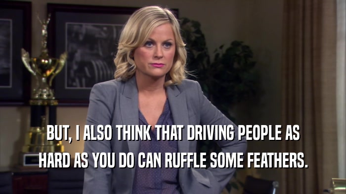 BUT, I ALSO THINK THAT DRIVING PEOPLE AS HARD AS YOU DO CAN RUFFLE SOME FEATHERS. 
