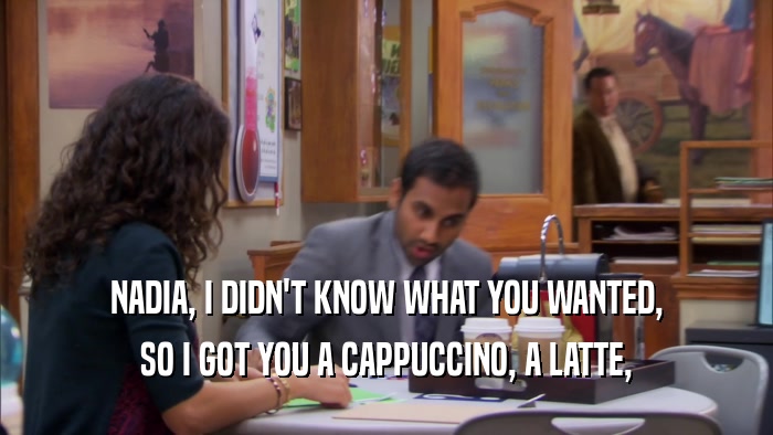 NADIA, I DIDN'T KNOW WHAT YOU WANTED, SO I GOT YOU A CAPPUCCINO, A LATTE, 