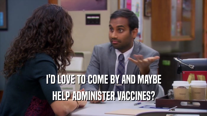 I'D LOVE TO COME BY AND MAYBE HELP ADMINISTER VACCINES? 