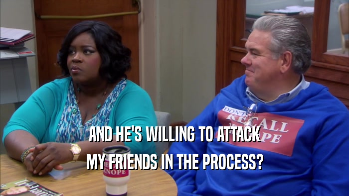 AND HE'S WILLING TO ATTACK MY FRIENDS IN THE PROCESS? 