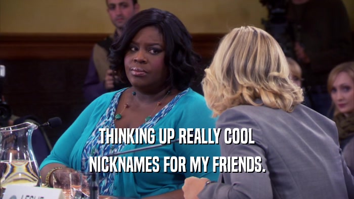 THINKING UP REALLY COOL NICKNAMES FOR MY FRIENDS. 