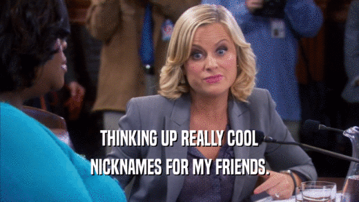 THINKING UP REALLY COOL NICKNAMES FOR MY FRIENDS. 