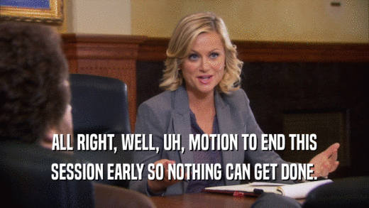 ALL RIGHT, WELL, UH, MOTION TO END THIS SESSION EARLY SO NOTHING CAN GET DONE. 