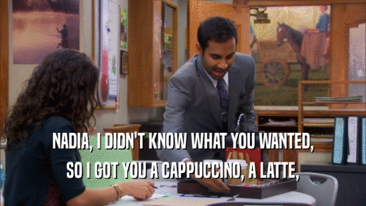 NADIA, I DIDN'T KNOW WHAT YOU WANTED, SO I GOT YOU A CAPPUCCINO, A LATTE, 