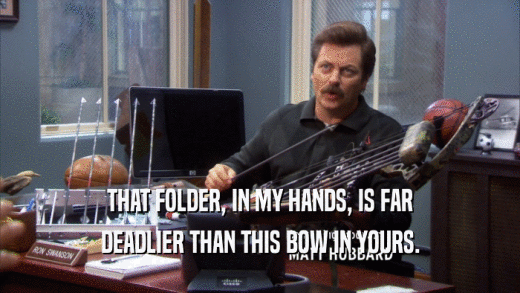 THAT FOLDER, IN MY HANDS, IS FAR DEADLIER THAN THIS BOW IN YOURS. 