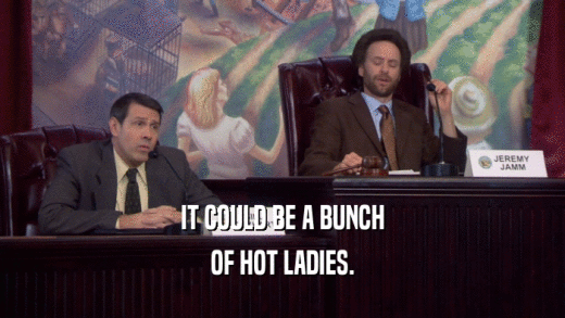 IT COULD BE A BUNCH OF HOT LADIES. 