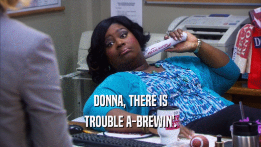 DONNA, THERE IS TROUBLE A-BREWIN'. 