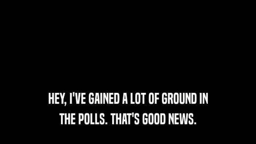 HEY, I'VE GAINED A LOT OF GROUND IN THE POLLS. THAT'S GOOD NEWS. 