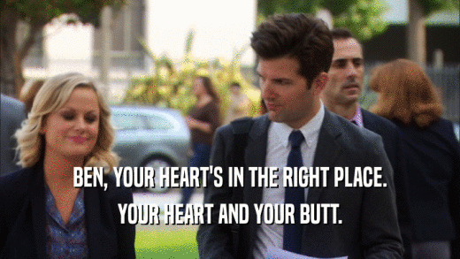 BEN, YOUR HEART'S IN THE RIGHT PLACE. YOUR HEART AND YOUR BUTT. 