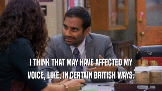 I THINK THAT MAY HAVE AFFECTED MY VOICE, LIKE, IN CERTAIN BRITISH WAYS. 