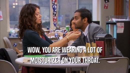 WOW, YOU ARE WEARING A LOT OF MOISTURIZER ON YOUR THROAT. 