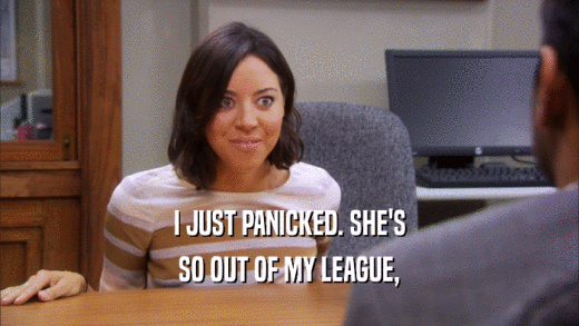 I JUST PANICKED. SHE'S SO OUT OF MY LEAGUE, 