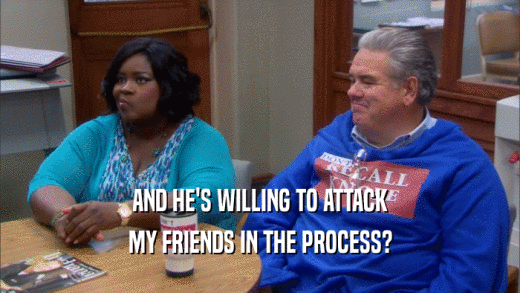 AND HE'S WILLING TO ATTACK MY FRIENDS IN THE PROCESS? 