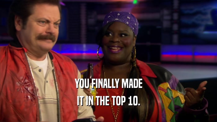 YOU FINALLY MADE IT IN THE TOP 10. 