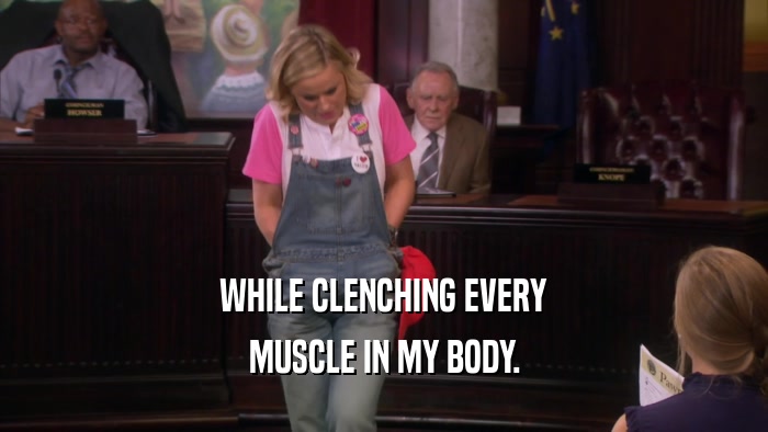 WHILE CLENCHING EVERY MUSCLE IN MY BODY. 