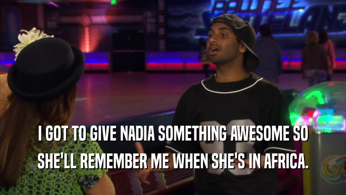 I GOT TO GIVE NADIA SOMETHING AWESOME SO SHE'LL REMEMBER ME WHEN SHE'S IN AFRICA. 