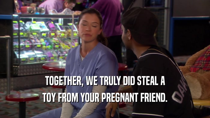 TOGETHER, WE TRULY DID STEAL A TOY FROM YOUR PREGNANT FRIEND. 