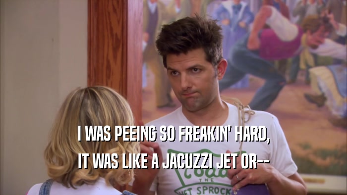 I WAS PEEING SO FREAKIN' HARD, IT WAS LIKE A JACUZZI JET OR-- 
