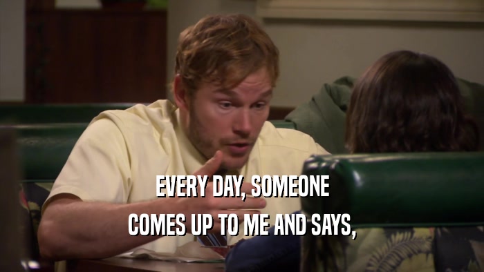 EVERY DAY, SOMEONE COMES UP TO ME AND SAYS, 