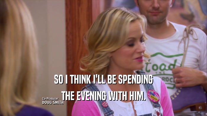 SO I THINK I'LL BE SPENDING THE EVENING WITH HIM. 