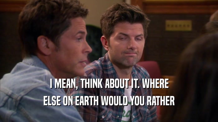 I MEAN, THINK ABOUT IT. WHERE ELSE ON EARTH WOULD YOU RATHER 
