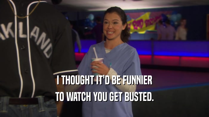 I THOUGHT IT'D BE FUNNIER TO WATCH YOU GET BUSTED. 