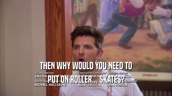 THEN WHY WOULD YOU NEED TO PUT ON ROLLER... SKATES? 