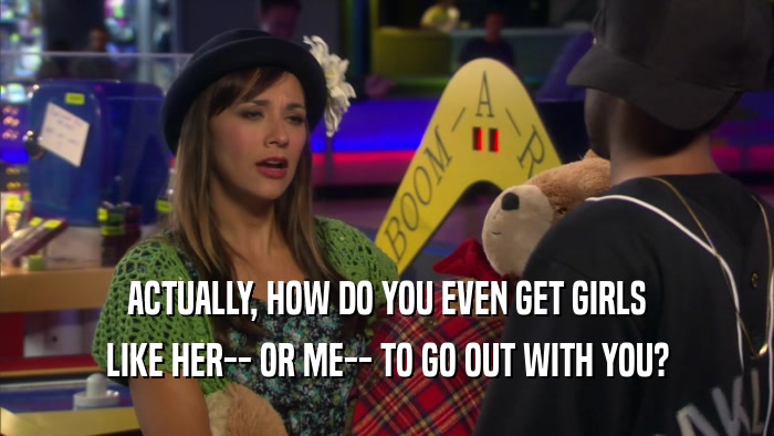 ACTUALLY, HOW DO YOU EVEN GET GIRLS LIKE HER-- OR ME-- TO GO OUT WITH YOU? 