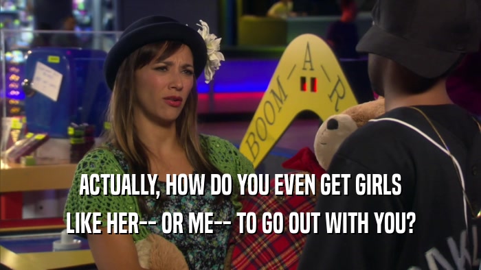 ACTUALLY, HOW DO YOU EVEN GET GIRLS LIKE HER-- OR ME-- TO GO OUT WITH YOU? 
